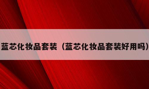 蓝芯化妆品套装（蓝芯化妆品套装好用吗）