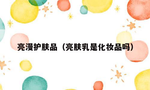 亮漫护肤品（亮肤乳是化妆品吗）