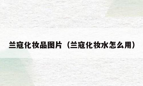 兰寇化妆品图片（兰寇化妆水怎么用）