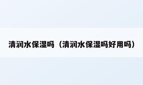 清润水保湿吗（清润水保湿吗好用吗）