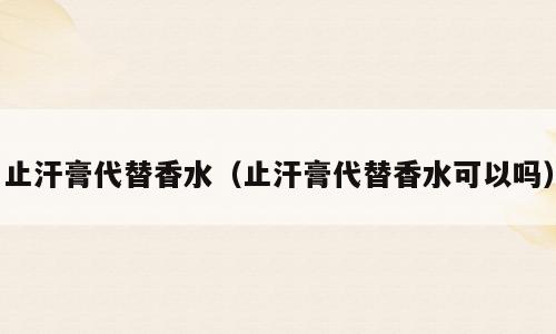止汗膏代替香水（止汗膏代替香水可以吗）