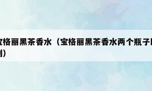 宝格丽黑茶香水（宝格丽黑茶香水两个瓶子区别）