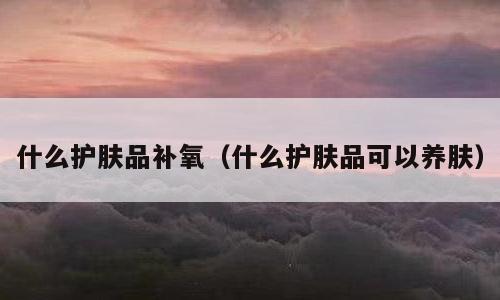 什么护肤品补氧（什么护肤品可以养肤）