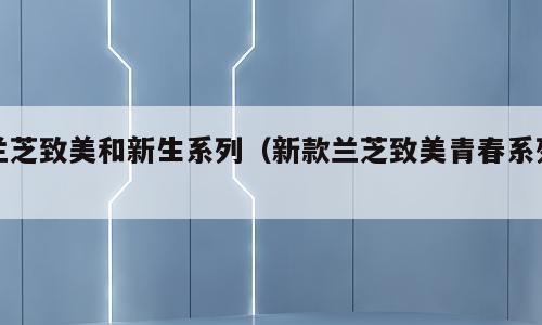 兰芝致美和新生系列（新款兰芝致美青春系列）
