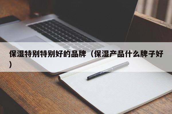 保湿特别特别好的品牌（保湿产品什么牌子好）