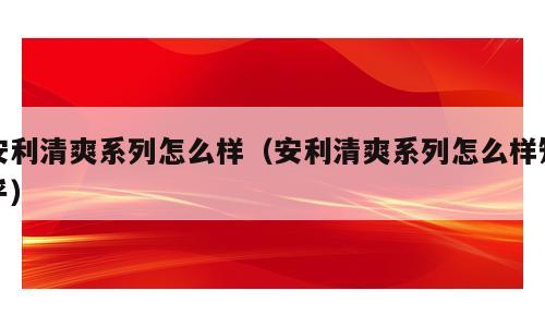 安利清爽系列怎么样（安利清爽系列怎么样知乎）