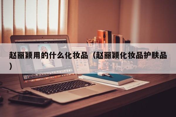 赵丽颖用的什么化妆品（赵丽颖化妆品护肤品）