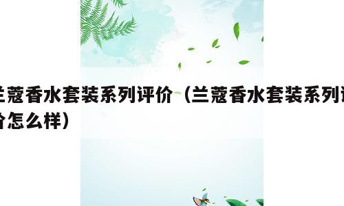 兰蔻香水套装系列评价（兰蔻香水套装系列评价怎么样）
