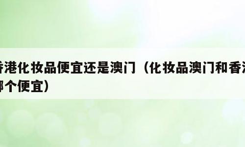 香港化妆品便宜还是澳门（化妆品澳门和香港哪个便宜）