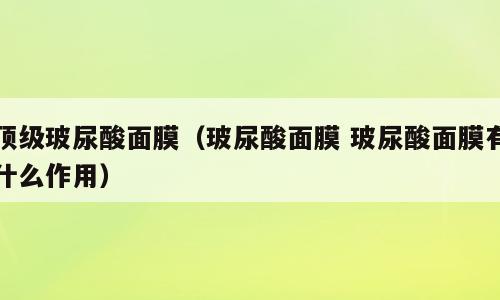 顶级玻尿酸面膜（玻尿酸面膜 玻尿酸面膜有什么作用）