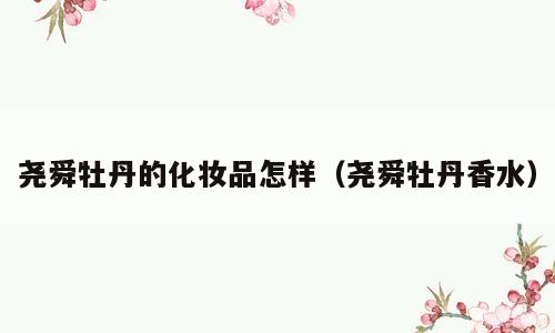 尧舜牡丹的化妆品怎样（尧舜牡丹香水）