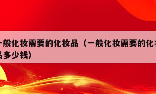 一般化妆需要的化妆品（一般化妆需要的化妆品多少钱）