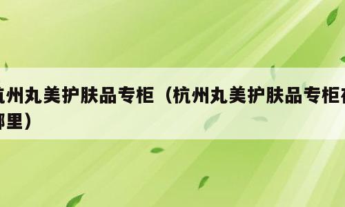 杭州丸美护肤品专柜（杭州丸美护肤品专柜在哪里）