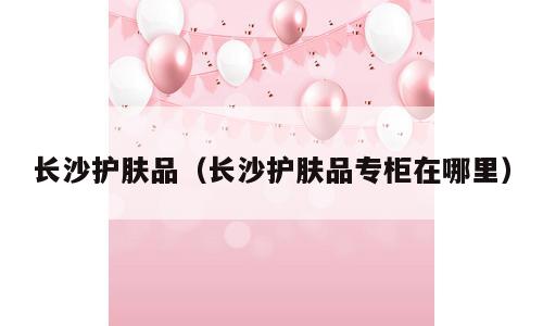 长沙护肤品（长沙护肤品专柜在哪里）