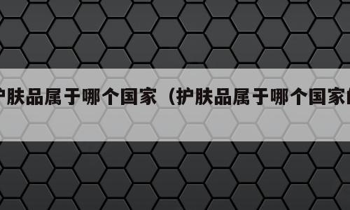 护肤品属于哪个国家（护肤品属于哪个国家的）