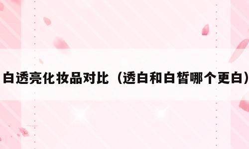 白透亮化妆品对比（透白和白皙哪个更白）