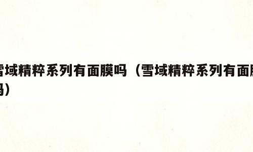 雪域精粹系列有面膜吗（雪域精粹系列有面膜吗）