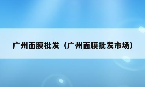 广州面膜批发（广州面膜批发市场）