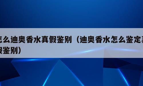 怎么迪奥香水真假鉴别（迪奥香水怎么鉴定真假鉴别）