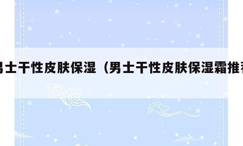 男士干性皮肤保湿（男士干性皮肤保湿霜推荐）