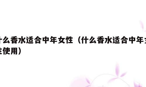 什么香水适合中年女性（什么香水适合中年女性使用）