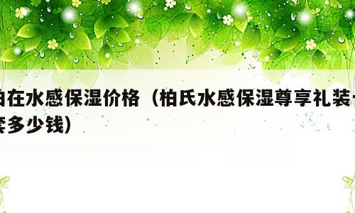 柏在水感保湿价格（柏氏水感保湿尊享礼装一套多少钱）