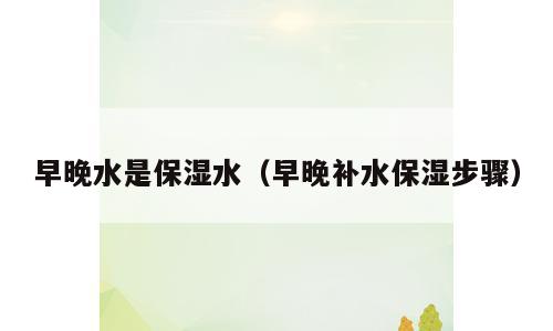 早晚水是保湿水（早晚补水保湿步骤）