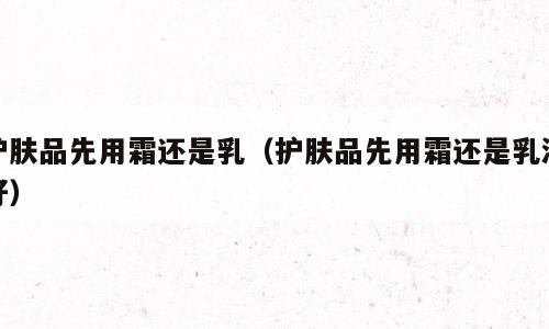 护肤品先用霜还是乳（护肤品先用霜还是乳液好）