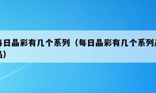 每日晶彩有几个系列（每日晶彩有几个系列产品）