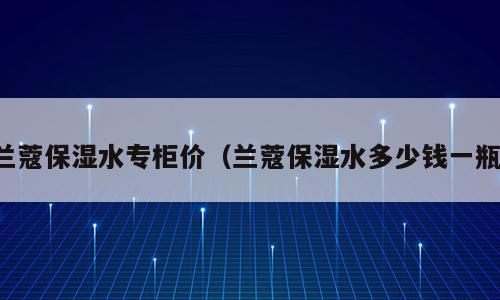 兰蔻保湿水专柜价（兰蔻保湿水多少钱一瓶）