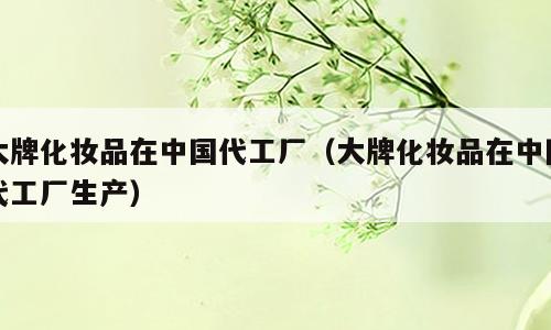 大牌化妆品在中国代工厂（大牌化妆品在中国代工厂生产）