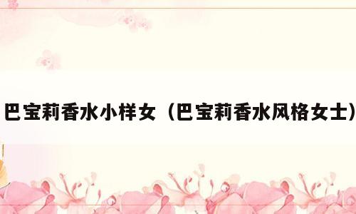 巴宝莉香水小样女（巴宝莉香水风格女士）