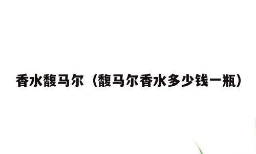 香水馥马尔（馥马尔香水多少钱一瓶）