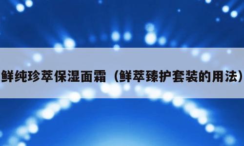 鲜纯珍萃保湿面霜（鲜萃臻护套装的用法）