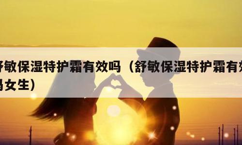 舒敏保湿特护霜有效吗（舒敏保湿特护霜有效吗女生）