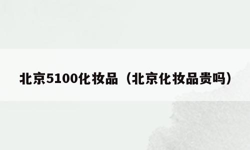 北京5100化妆品（北京化妆品贵吗）
