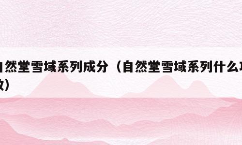 自然堂雪域系列成分（自然堂雪域系列什么功效）