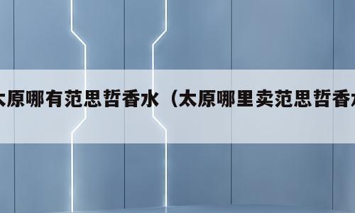 太原哪有范思哲香水（太原哪里卖范思哲香水）