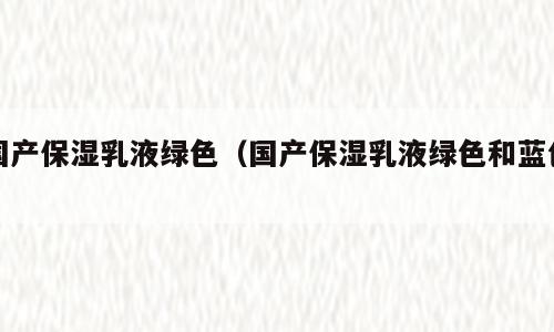 国产保湿乳液绿色（国产保湿乳液绿色和蓝色）