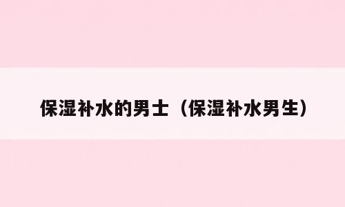 保湿补水的男士（保湿补水男生）