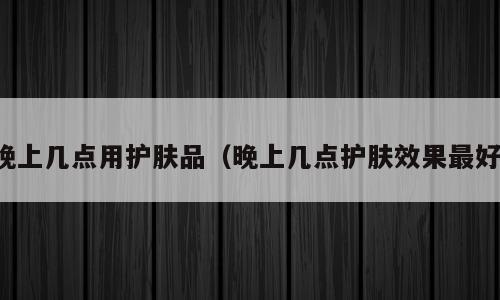 晚上几点用护肤品（晚上几点护肤效果最好）