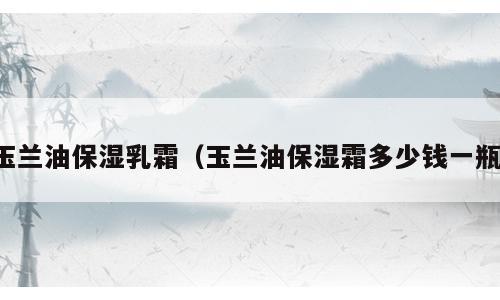 玉兰油保湿乳霜（玉兰油保湿霜多少钱一瓶）