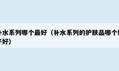 补水系列哪个最好（补水系列的护肤品哪个牌子好）