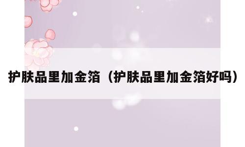 护肤品里加金箔（护肤品里加金箔好吗）
