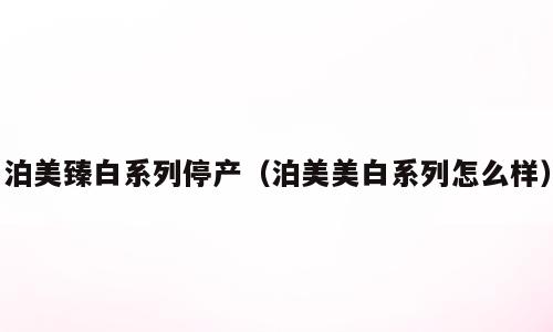 泊美臻白系列停产（泊美美白系列怎么样）