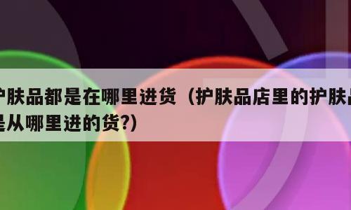 护肤品都是在哪里进货（护肤品店里的护肤品是从哪里进的货?）