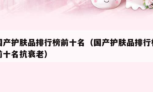 国产护肤品排行榜前十名（国产护肤品排行榜前十名抗衰老）