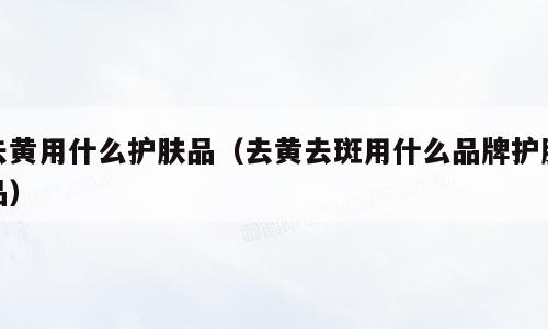 去黄用什么护肤品（去黄去斑用什么品牌护肤品）
