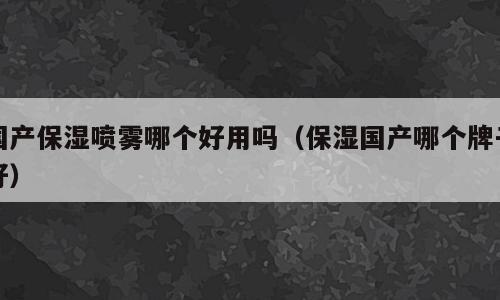 国产保湿喷雾哪个好用吗（保湿国产哪个牌子好）
