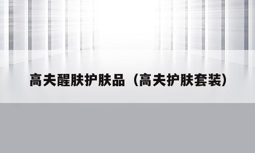 高夫醒肤护肤品（高夫护肤套装）